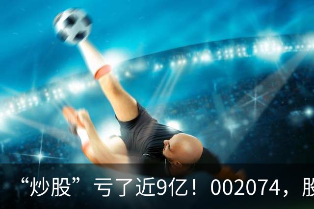 “炒股”亏了近9亿！002074，股价跌停