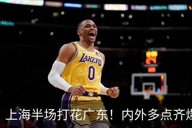 上海半场打花广东！内外多点齐爆碾压，广东防守纯送，主帅也懵了