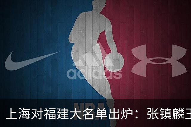 上海对福建大名单出炉：张镇麟王哲林邹阳领衔，古德温拉塞尔在列