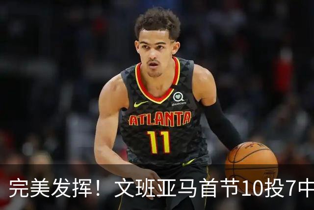 完美发挥！文班亚马首节10投7中 砍下15分3板1断2帽0失误