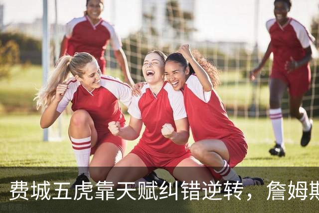 费城五虎靠天赋纠错逆转，詹姆斯终于不需要扛大旗
