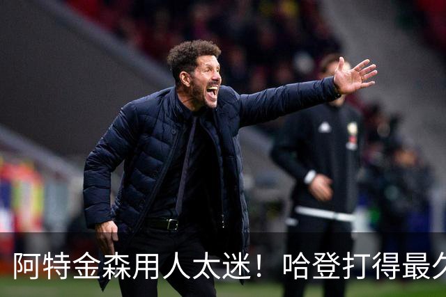 阿特金森用人太迷！哈登打得最久，海佐尼亚被弃，无脑信任梅里尔