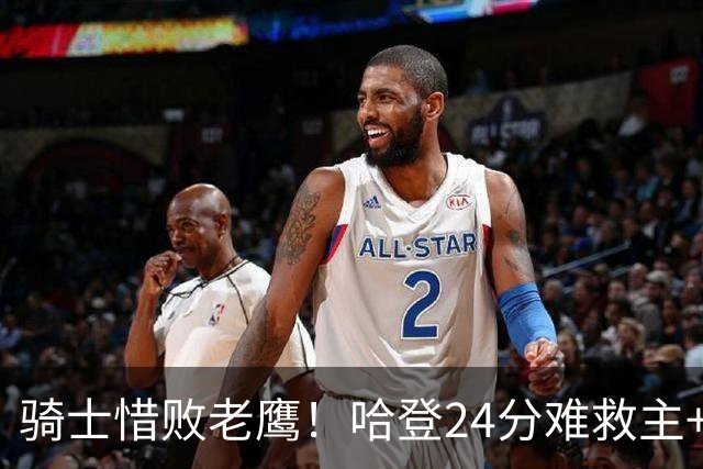 骑士惜败老鹰！哈登24分难救主+首发4人低迷，阿特金森难辞其咎