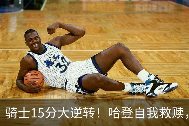 骑士15分大逆转！哈登自我救赎，8800万新援爆发，华子47分燃尽了
