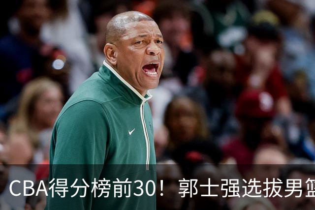 CBA得分榜前30！郭士强选拔男篮国手仅2人！这3人或该带上打世预赛
